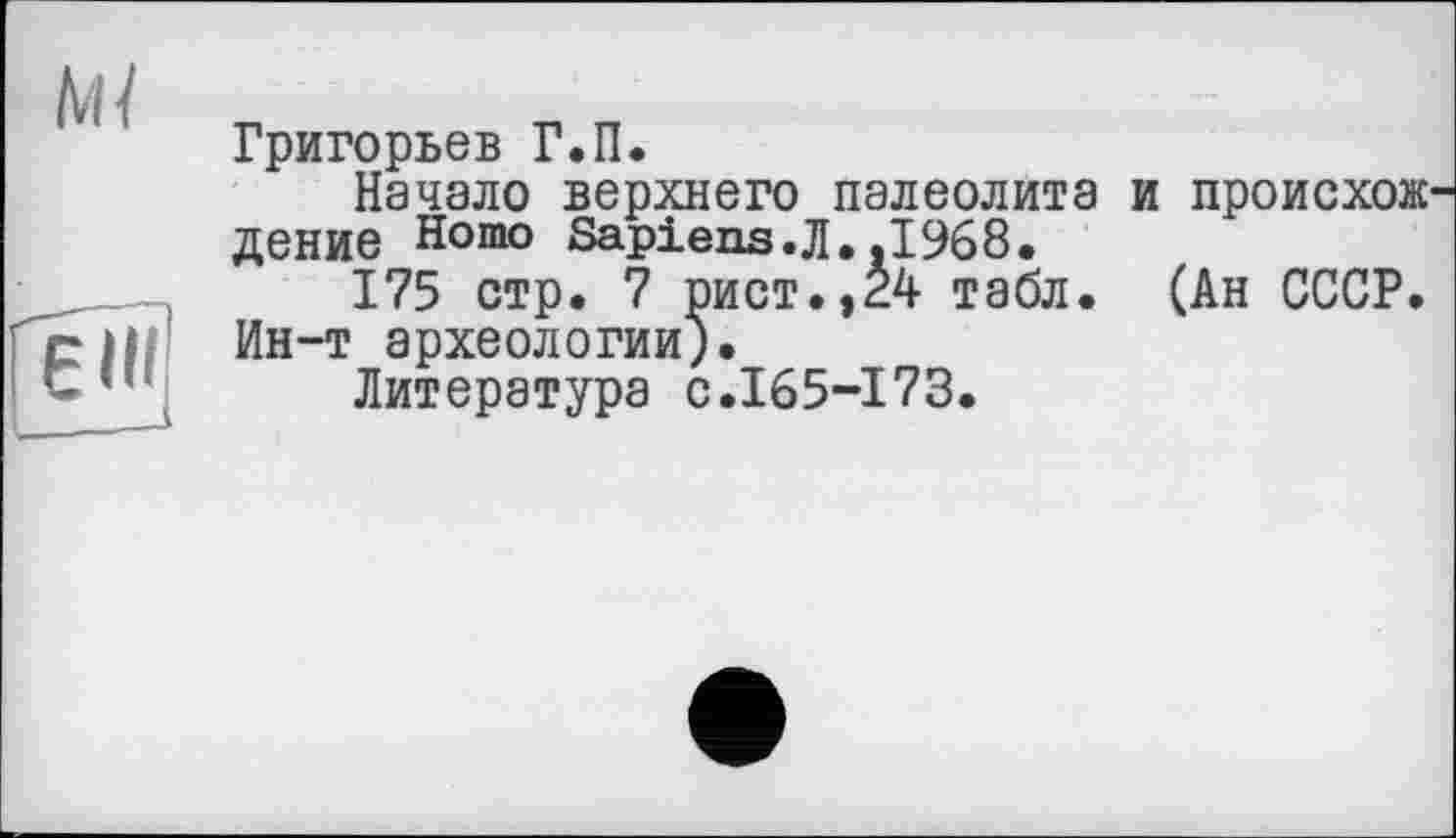 ﻿ш
Григорьев Г.П.
Начало верхнего палеолита и происхож' дение Homo Sapiens.Л.,1968.
175 стр. 7 рист.,24 табл. (Ан СССР. Ин-т археологии).
Литература с.165-173.